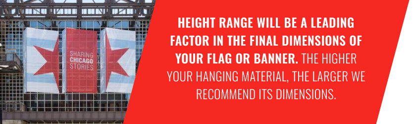 Height range will be a leading factor in the final dimensions of your flag or banner. The higher your hanging material, the larger we recommend its dimensions.