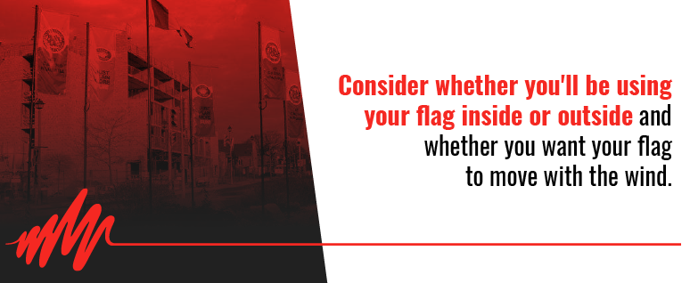 Consider whether you'll be using your flat inside or outside and whether you want your flag to move with the wind.
